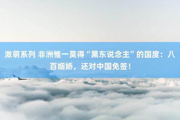 激萌系列 非洲惟一莫得“黑东说念主”的国度：八百姻娇，还对中国免签！