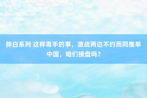 胖白系列 这样毒手的事，激战两边不约而同推举中国，咱们接盘吗？