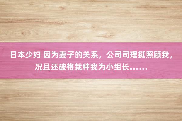 日本少妇 因为妻子的关系，公司司理挺照顾我，况且还破格栽种我为小组长……