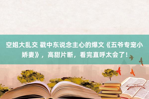 空姐大乱交 戳中东说念主心的爆文《五爷专宠小娇妻》，高甜片断，看完直呼太会了！