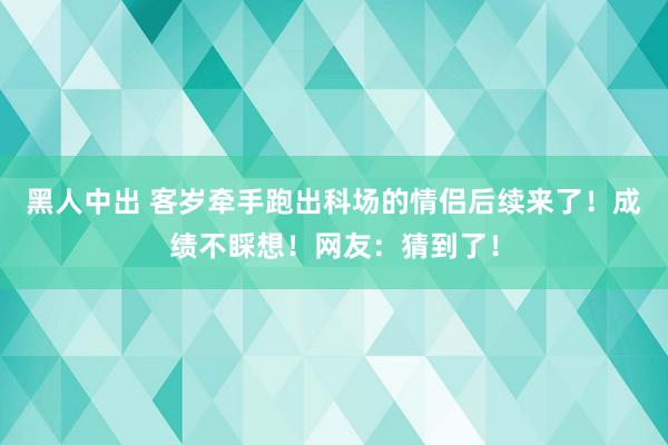 黑人中出 客岁牵手跑出科场的情侣后续来了！成绩不睬想！网友：猜到了！