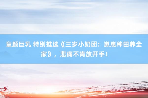 童颜巨乳 特别推选《三岁小奶团：崽崽种田养全家》，悲痛不肯放开手！