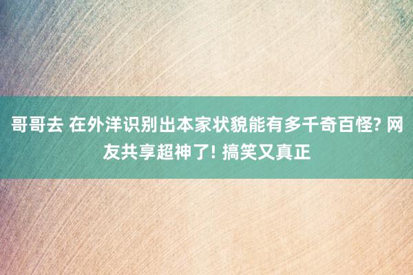 哥哥去 在外洋识别出本家状貌能有多千奇百怪? 网友共享超神了! 搞笑又真正