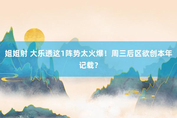 姐姐射 大乐透这1阵势太火爆！周三后区欲创本年记载？