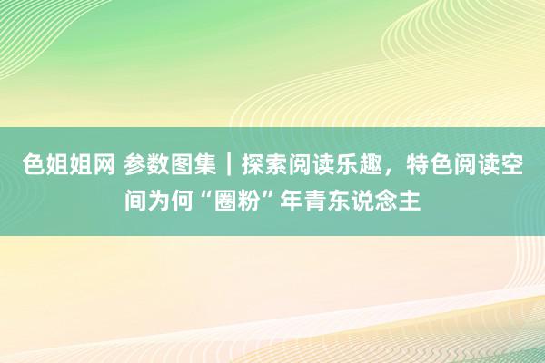 色姐姐网 参数图集｜探索阅读乐趣，特色阅读空间为何“圈粉”年青东说念主