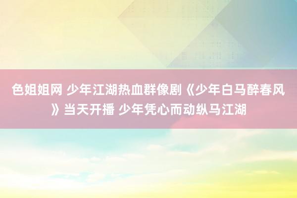 色姐姐网 少年江湖热血群像剧《少年白马醉春风》当天开播 少年凭心而动纵马江湖