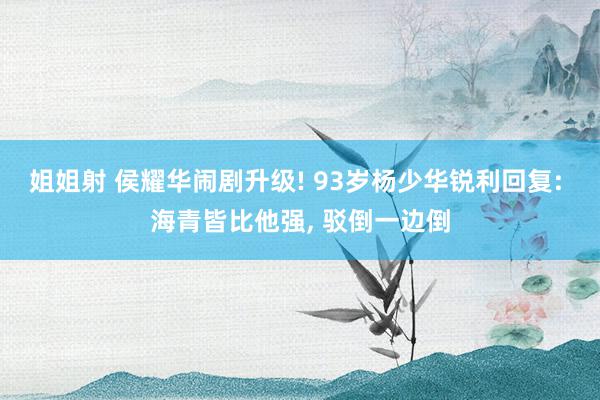 姐姐射 侯耀华闹剧升级! 93岁杨少华锐利回复: 海青皆比他强, 驳倒一边倒