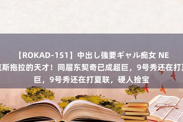 【ROKAD-151】中出し強要ギャル痴女 NEO 4時間 被尼克斯拖拉的天才！同届东契奇已成超巨，9号秀还在打夏联，硬人捡宝