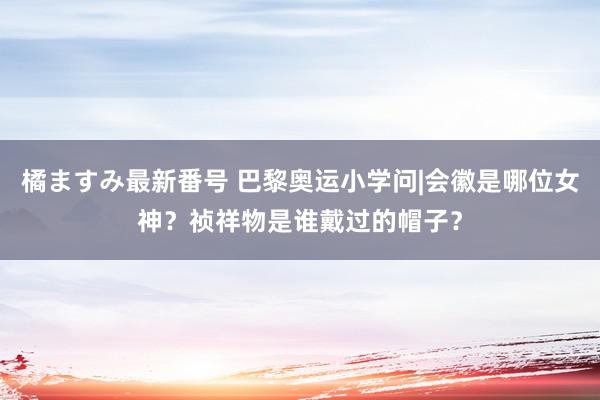 橘ますみ最新番号 巴黎奥运小学问|会徽是哪位女神？祯祥物是谁戴过的帽子？