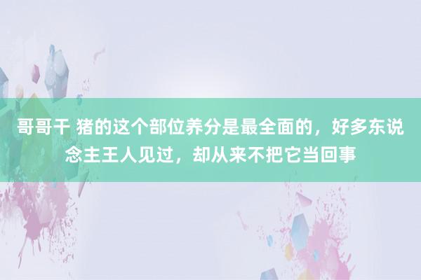 哥哥干 猪的这个部位养分是最全面的，好多东说念主王人见过，却从来不把它当回事