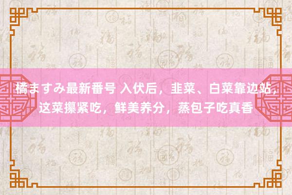 橘ますみ最新番号 入伏后，韭菜、白菜靠边站，这菜攥紧吃，鲜美养分，蒸包子吃真香