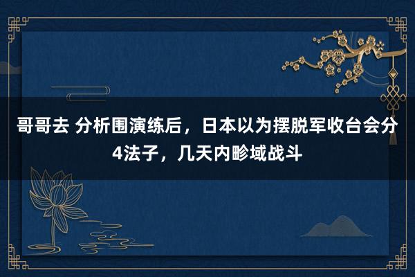 哥哥去 分析围演练后，日本以为摆脱军收台会分4法子，几天内畛域战斗