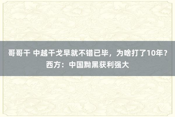 哥哥干 中越干戈早就不错已毕，为啥打了10年？西方：中国黝黑获利强大