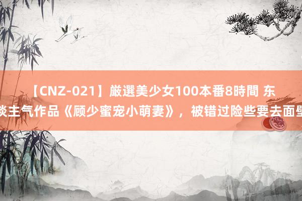 【CNZ-021】厳選美少女100本番8時間 东谈主气作品《顾少蜜宠小萌妻》，被错过险些要去面壁