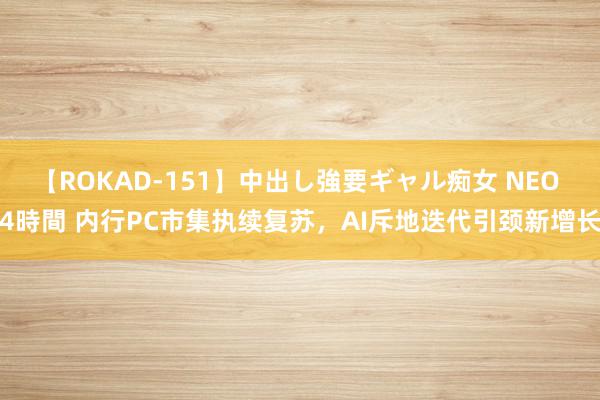 【ROKAD-151】中出し強要ギャル痴女 NEO 4時間 内行PC市集执续复苏，AI斥地迭代引颈新增长