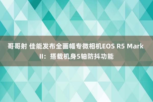 哥哥射 佳能发布全画幅专微相机EOS R5 Mark II：搭载机身5轴防抖功能