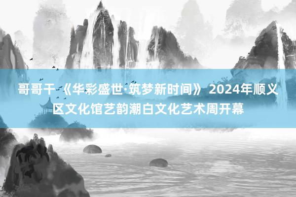 哥哥干 《华彩盛世·筑梦新时间》 2024年顺义区文化馆艺韵潮白文化艺术周开幕