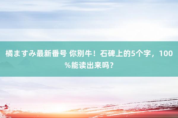 橘ますみ最新番号 你别牛！石碑上的5个字，100%能读出来吗？