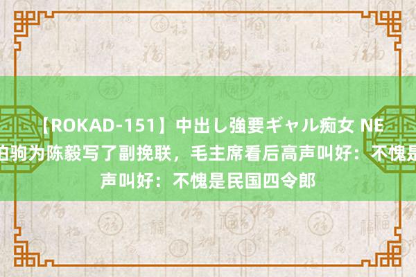 【ROKAD-151】中出し強要ギャル痴女 NEO 4時間 张伯驹为陈毅写了副挽联，毛主席看后高声叫好：不愧是民国四令郎