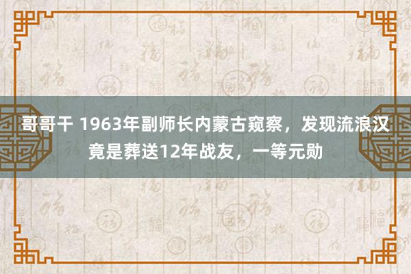 哥哥干 1963年副师长内蒙古窥察，发现流浪汉竟是葬送12年战友，一等元勋