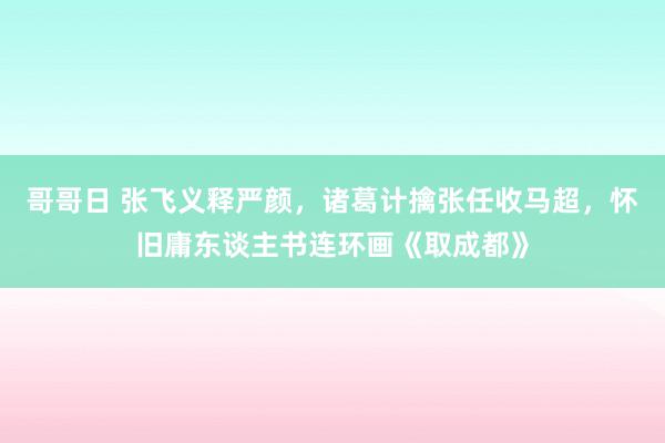 哥哥日 张飞义释严颜，诸葛计擒张任收马超，怀旧庸东谈主书连环画《取成都》