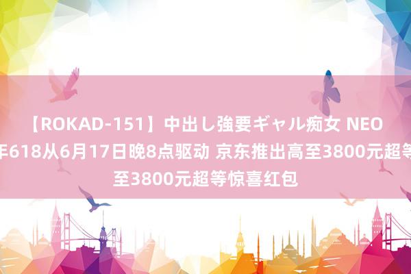 【ROKAD-151】中出し強要ギャル痴女 NEO 4時間 本年618从6月17日晚8点驱动 京东推出高至3800元超等惊喜红包