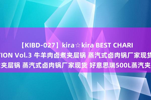 【KIBD-027】kira☆kira BEST CHARISMA☆MODEL☆COLLECTION Vol.3 牛羊肉卤煮夹层锅 蒸汽式卤肉锅厂家现货 好意思瑞500L蒸汽夹层锅