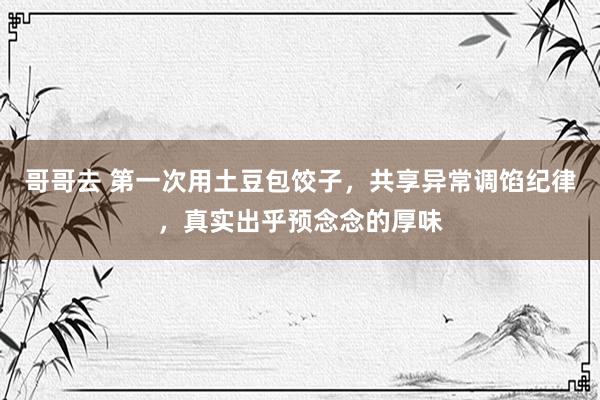 哥哥去 第一次用土豆包饺子，共享异常调馅纪律，真实出乎预念念的厚味