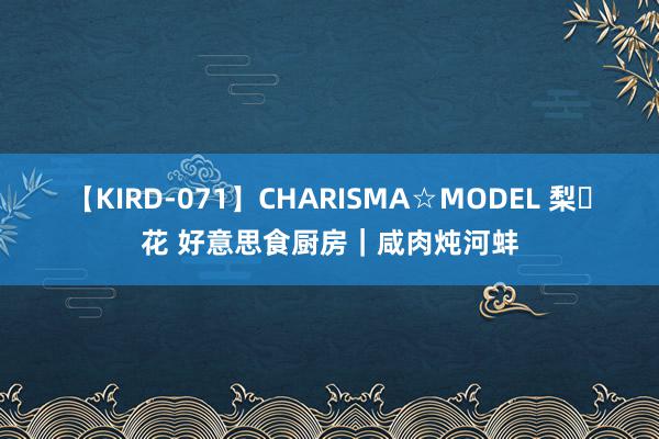 【KIRD-071】CHARISMA☆MODEL 梨々花 好意思食厨房｜咸肉炖河蚌