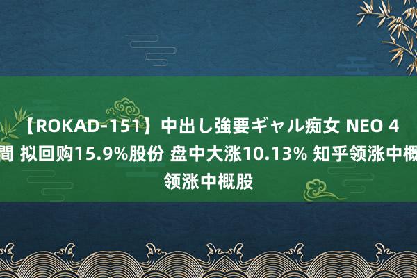 【ROKAD-151】中出し強要ギャル痴女 NEO 4時間 拟回购15.9%股份 盘中大涨10.13% 知乎领涨中概股