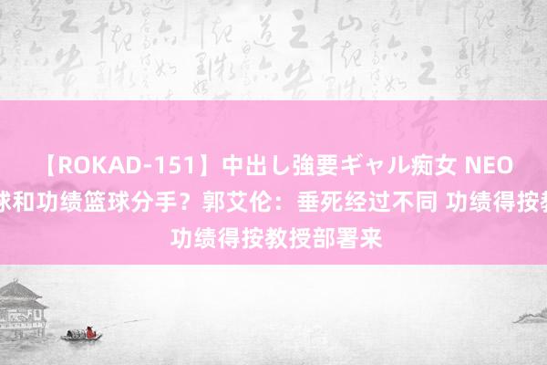 【ROKAD-151】中出し強要ギャル痴女 NEO 4時間 街球和功绩篮球分手？郭艾伦：垂死经过不同 功绩得按教授部署来