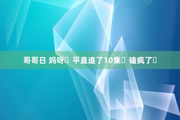 哥哥日 妈呀❗平直追了10集❗磕疯了❗