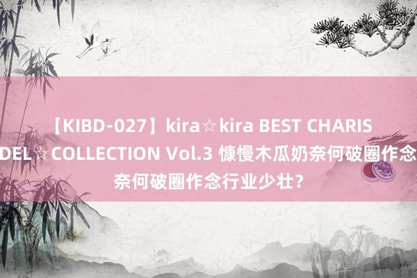 【KIBD-027】kira☆kira BEST CHARISMA☆MODEL☆COLLECTION Vol.3 慷慢木瓜奶奈何破圈作念行业少壮？