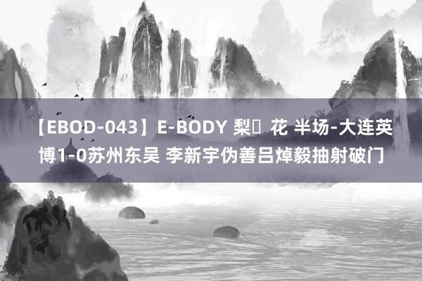 【EBOD-043】E-BODY 梨々花 半场-大连英博1-0苏州东吴 李新宇伪善吕焯毅抽射破门