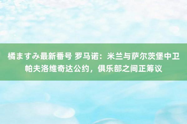 橘ますみ最新番号 罗马诺：米兰与萨尔茨堡中卫帕夫洛维奇达公约，俱乐部之间正筹议