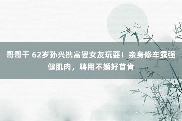 哥哥干 62岁孙兴携富婆女友玩耍！亲身修车露强健肌肉，聘用不婚好首肯