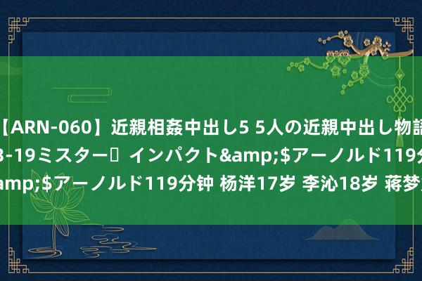 【ARN-060】近親相姦中出し5 5人の近親中出し物語</a>2008-03-19ミスター・インパクト&$アーノルド119分钟 杨洋17岁 李沁18岁 蒋梦婕19岁