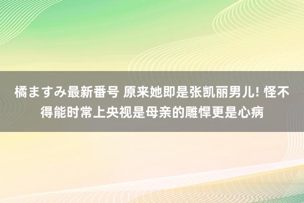 橘ますみ最新番号 原来她即是张凯丽男儿! 怪不得能时常上央视是母亲的雕悍更是心病