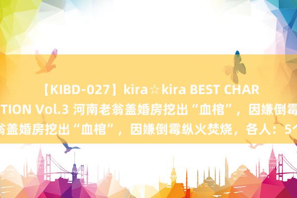 【KIBD-027】kira☆kira BEST CHARISMA☆MODEL☆COLLECTION Vol.3 河南老翁盖婚房挖出“血棺”，因嫌倒霉纵火焚烧，各人：5个亿啊