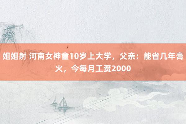 姐姐射 河南女神童10岁上大学，父亲：能省几年膏火，今每月工资2000