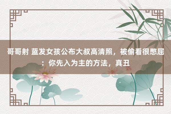 哥哥射 蓝发女孩公布大叔高清照，被偷看很憋屈：你先入为主的方法，真丑