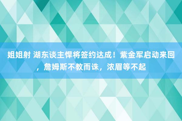 姐姐射 湖东谈主悍将签约达成！紫金军启动来回，詹姆斯不教而诛，浓眉等不起