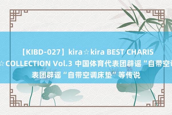 【KIBD-027】kira☆kira BEST CHARISMA☆MODEL☆COLLECTION Vol.3 中国体育代表团辟谣“自带空调床垫”等传说