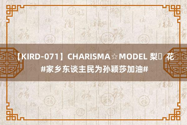 【KIRD-071】CHARISMA☆MODEL 梨々花 #家乡东谈主民为孙颖莎加油#