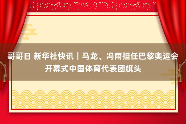 哥哥日 新华社快讯｜马龙、冯雨担任巴黎奥运会开幕式中国体育代表团旗头