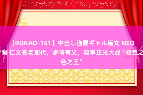 【ROKAD-151】中出し強要ギャル痴女 NEO 4時間 仁义苍老加代，多情有义，帮李正光大战“权色之王”