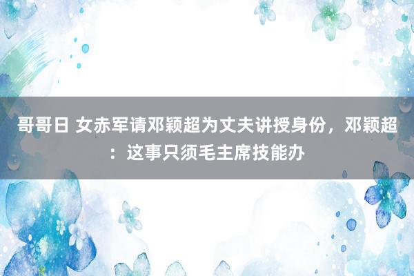 哥哥日 女赤军请邓颖超为丈夫讲授身份，邓颖超：这事只须毛主席技能办