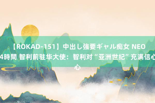 【ROKAD-151】中出し強要ギャル痴女 NEO 4時間 智利前驻华大使：智利对“亚洲世纪”充满信心