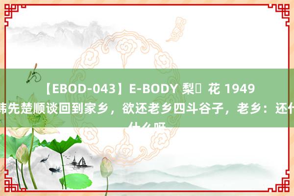 【EBOD-043】E-BODY 梨々花 1949年，韩先楚顺谈回到家乡，欲还老乡四斗谷子，老乡：还什么呀