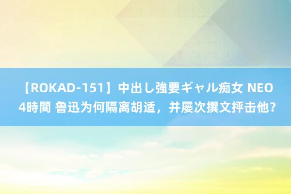 【ROKAD-151】中出し強要ギャル痴女 NEO 4時間 鲁迅为何隔离胡适，并屡次撰文抨击他？